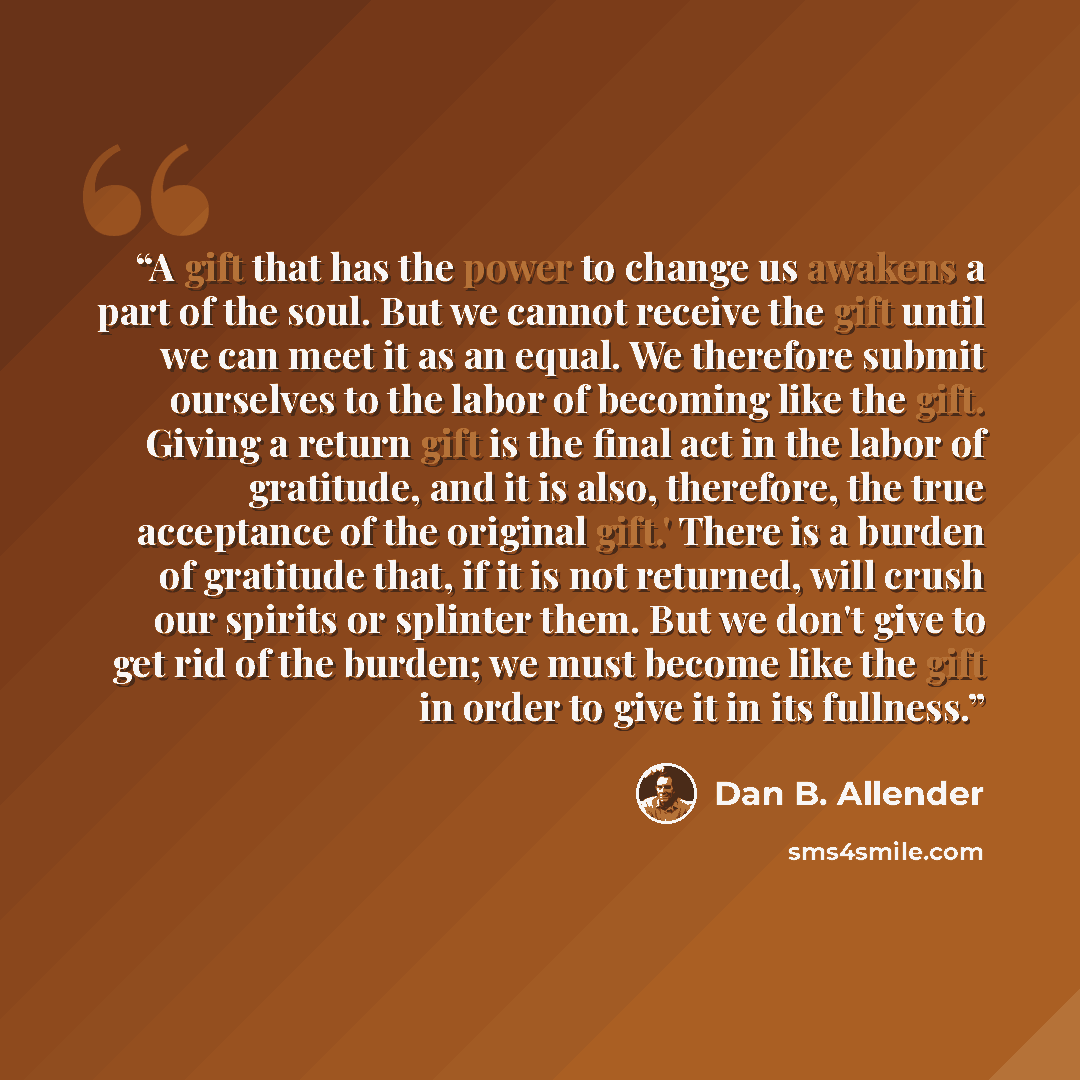 “A gift that has the power to change us awakens a part of the soul. But we cannot receive the gift until we can meet it as an equal. We therefore submit ourselves to the labor of becoming like the gift. Giving a return gift is the final act in the labor of gratitude, and it is also, therefore, the…” quote by Dan B. Allender