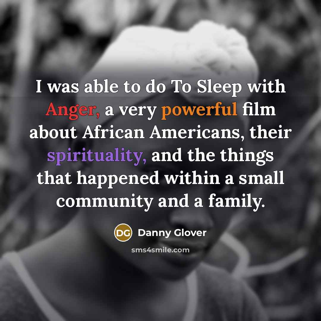 “I was able to do To Sleep with Anger, a very powerful film about African Americans, their spirituality, and the things that happened within a small community and a family.” quote by Danny Glover