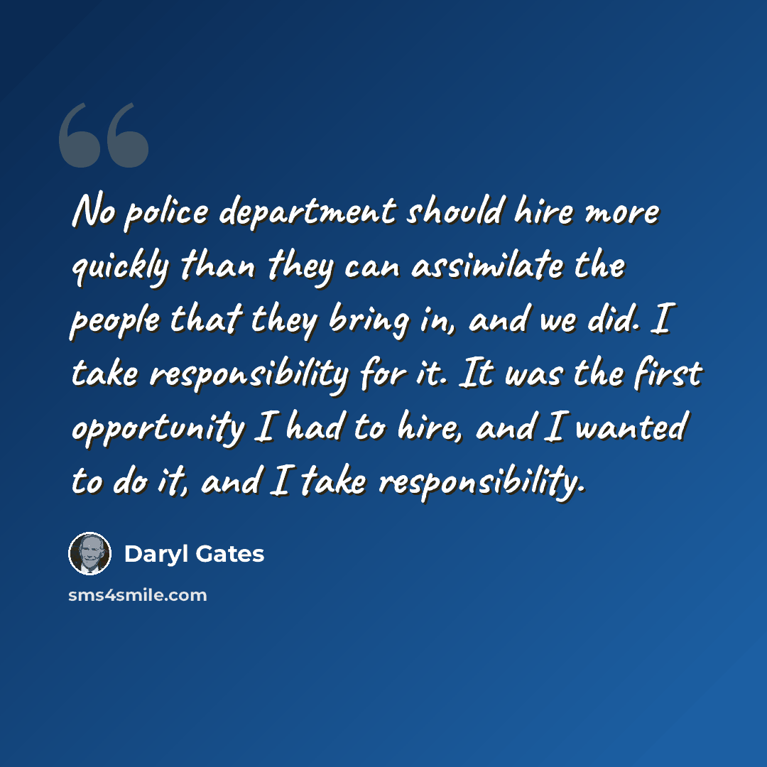 “No police department should hire more quickly than they can assimilate the people that they bring in, and we did. I take responsibility for it. It was the first opportunity I had to hire, and I wanted to do it, and I take responsibility.” quote by Daryl Gates