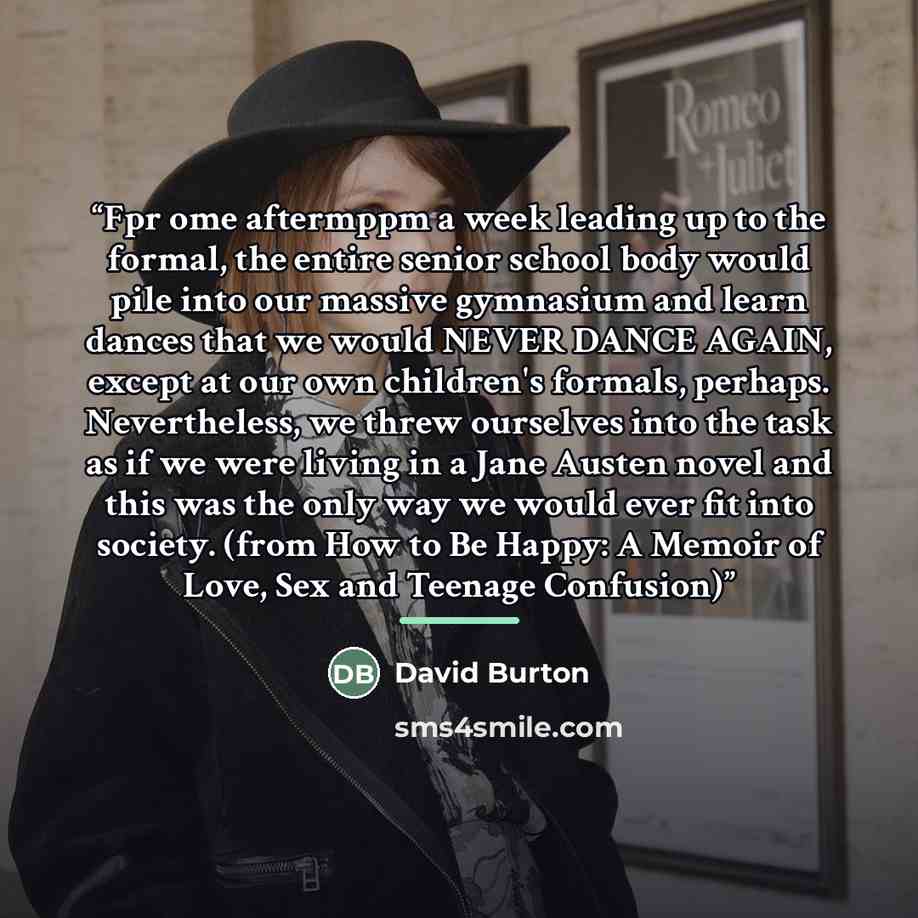 “Fpr ome aftermppm a week leading up to the formal, the entire senior school body would pile into our massive gymnasium and learn dances that we would NEVER DANCE AGAIN, except at our own children's formals, perhaps. Nevertheless, we threw ourselves into the task as if we were living in a Jane…” quote by David Burton