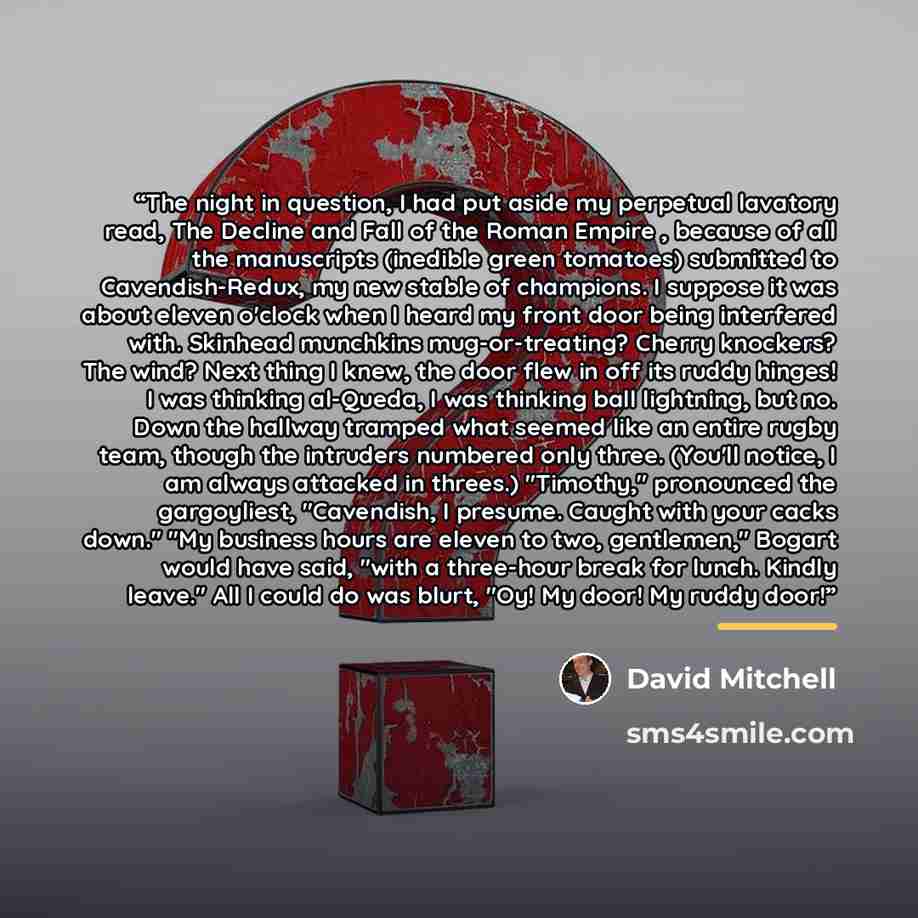 “The night in question, I had put aside my perpetual lavatory read, The Decline and Fall of the Roman Empire , because of all the manuscripts (inedible green tomatoes) submitted to Cavendish-Redux, my new stable of champions. I suppose it was about eleven o'clock when I heard my front door being…” quote by David Mitchell