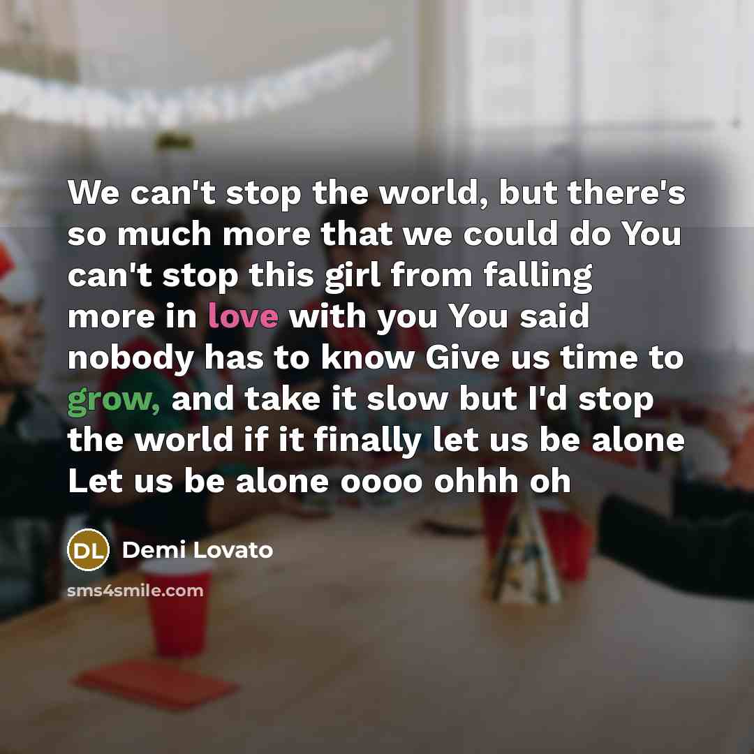 “We can't stop the world, but there's so much more that we could do You can't stop this girl from falling more in love with you You said nobody has to know Give us time to grow, and take it slow but I'd stop the world if it finally let us be alone Let us be alone oooo ohhh oh” quote by Demi Lovato