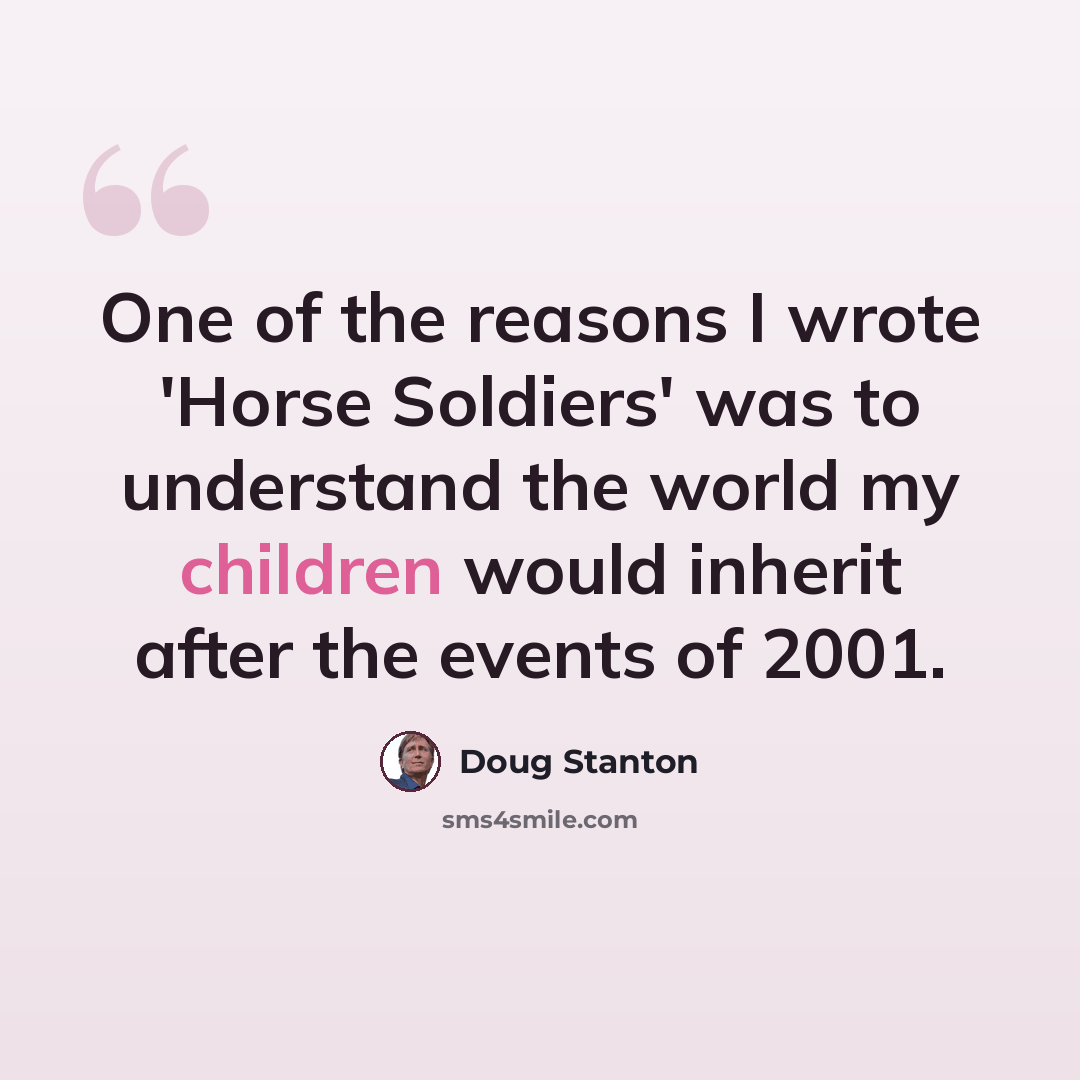 “One of the reasons I wrote 'Horse Soldiers' was to understand the world my children would inherit after the events of 2001.” quote by Doug Stanton