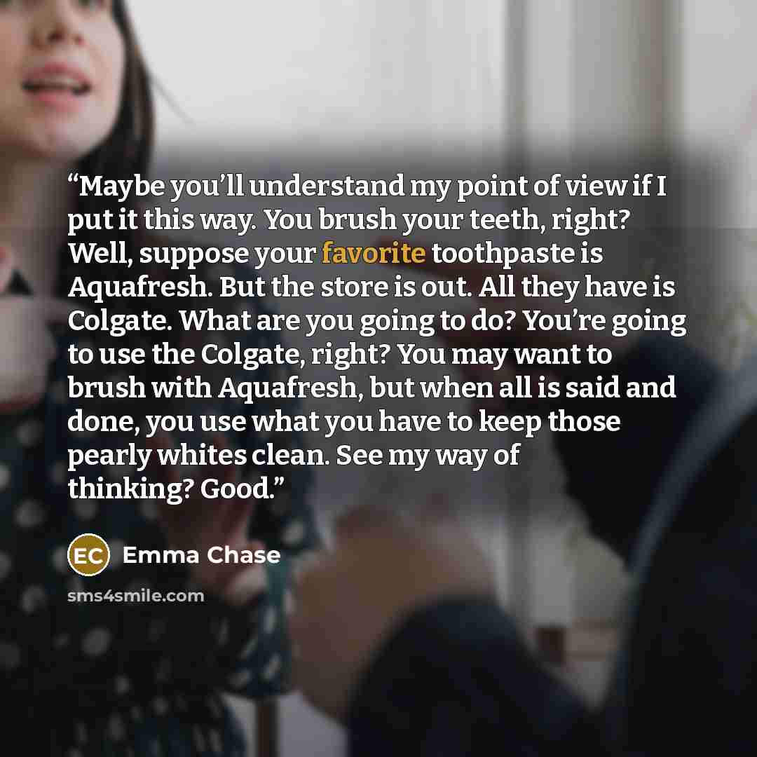 “Maybe you’ll understand my point of view if I put it this way. You brush your teeth, right? Well, suppose your favorite toothpaste is Aquafresh. But the store is out. All they have is Colgate. What are you going to do? You’re going to use the Colgate, right? You may want to brush with Aquafresh…” quote by emma chase