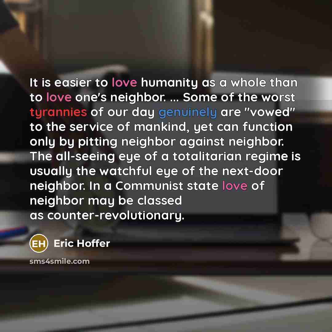 “It is easier to love humanity as a whole than to love one's neighbor. ... Some of the worst tyrannies of our day genuinely are "vowed" to the service of mankind, yet can function only by pitting neighbor against neighbor. The all-seeing eye of a totalitarian regime is usually the watchful eye of…” quote by Eric Hoffer