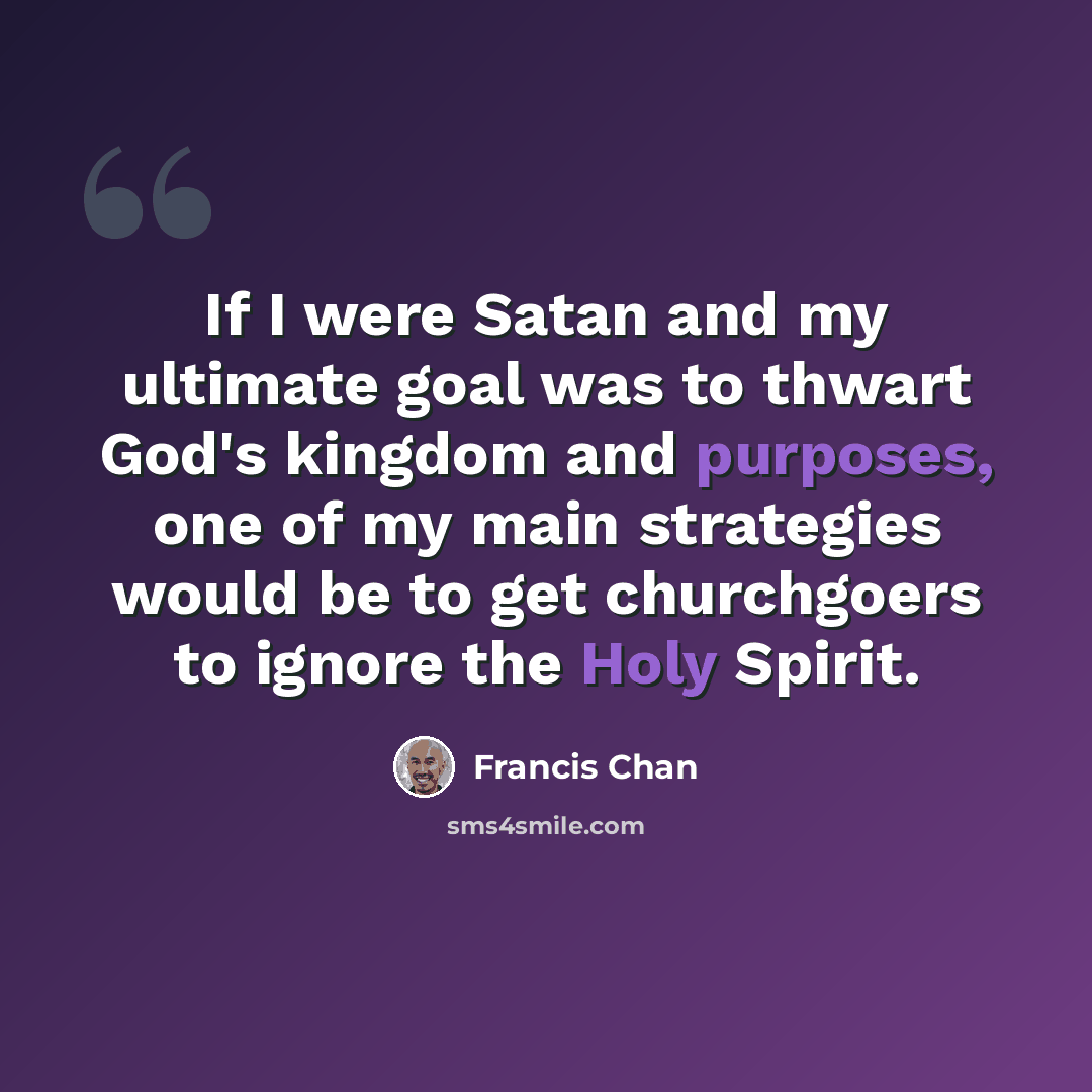 “If I were Satan and my ultimate goal was to thwart God's kingdom and purposes, one of my main strategies would be to get churchgoers to ignore the Holy Spirit.” quote by Francis Chan