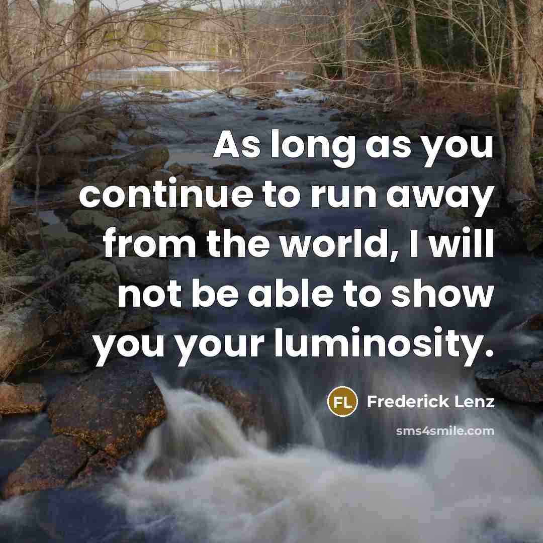 “As long as you continue to run away from the world, I will not be able to show you your luminosity.” quote by Frederick Lenz