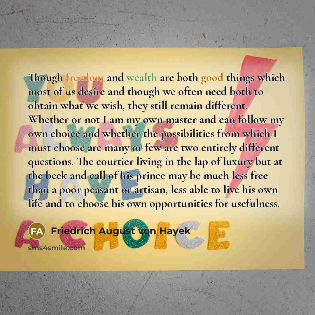 “Though freedom and wealth are both good things which most of us desire and though we often need both to obtain what we wish, they still remain different. Whether or not I am my own master and can follow my own choice and whether the possibilities from which I must choose are many or few are two…” quote by Friedrich August von Hayek