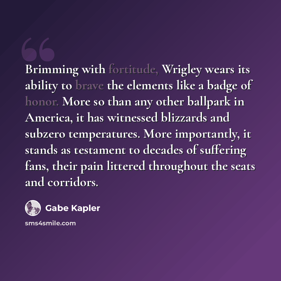 “Brimming with fortitude, Wrigley wears its ability to brave the elements like a badge of honor. More so than any other ballpark in America, it has witnessed blizzards and subzero temperatures. More importantly, it stands as testament to decades of suffering fans, their pain littered throughout the…” quote by Gabe Kapler