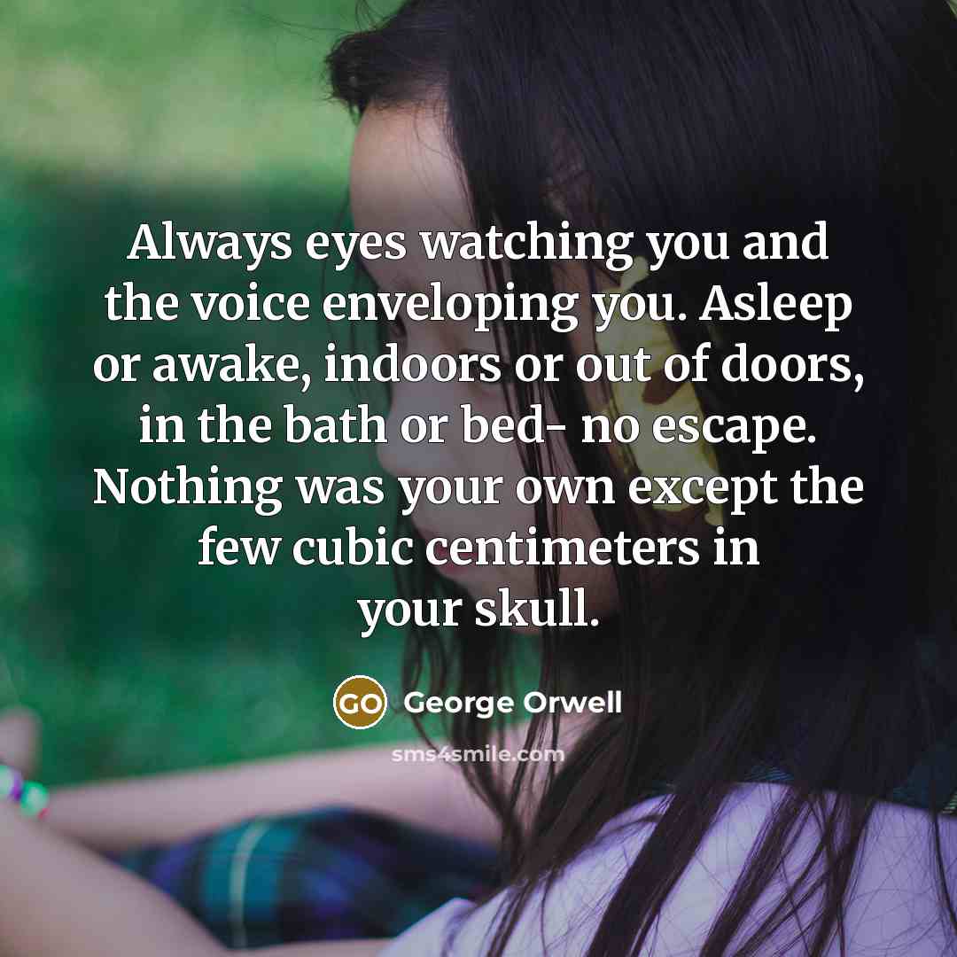 “Always eyes watching you and the voice enveloping you. Asleep or awake, indoors or out of doors, in the bath or bed- no escape. Nothing was your own except the few cubic centimeters in your skull.” quote by George Orwell