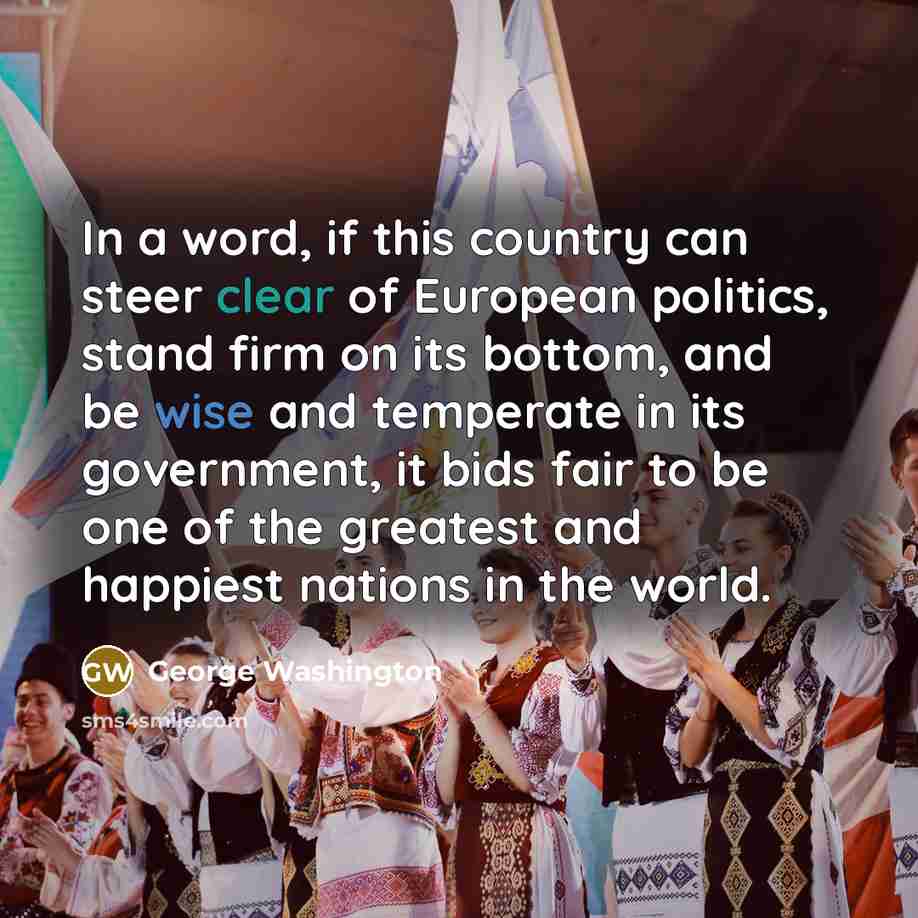 “In a word, if this country can steer clear of European politics, stand firm on its bottom, and be wise and temperate in its government, it bids fair to be one of the greatest and happiest nations in the world.” quote by George Washington