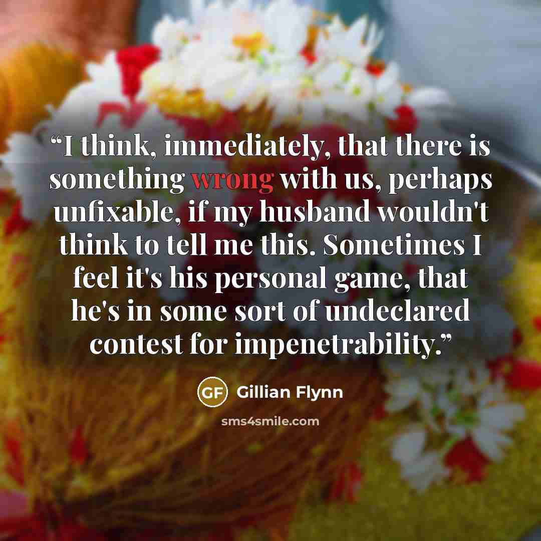 “I think, immediately, that there is something wrong with us, perhaps unfixable, if my husband wouldn't think to tell me this. Sometimes I feel it's his personal game, that he's in some sort of undeclared contest for impenetrability.” quote by Gillian Flynn