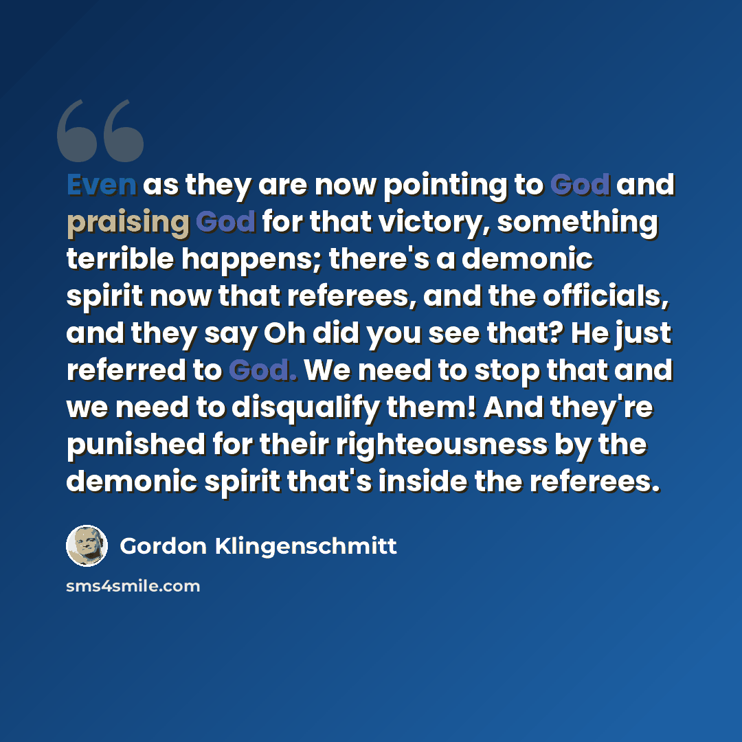 “Even as they are now pointing to God and praising God for that victory, something terrible happens; there's a demonic spirit now that referees, and the officials, and they say Oh did you see that? He just referred to God. We need to stop that and we need to disqualify them! And they're punished…” quote by Gordon Klingenschmitt