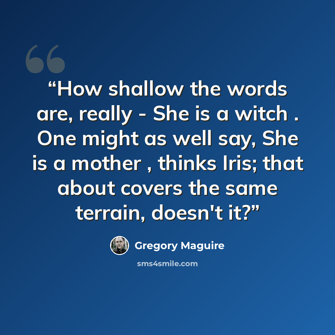 “How shallow the words are, really - She is a witch . One might as well say, She is a mother , thinks Iris; that about covers the same terrain, doesn't it?” quote by Gregory Maguire
