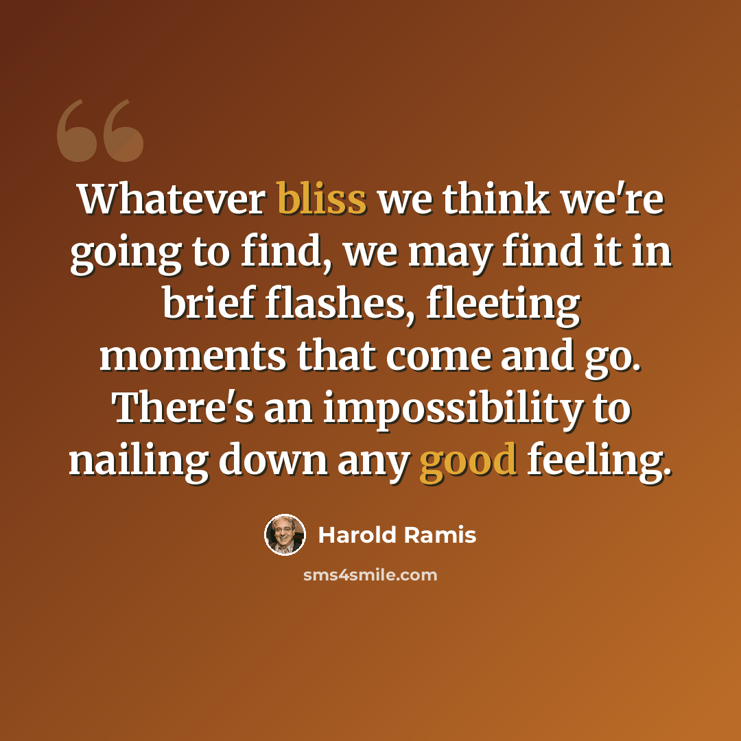 “Whatever bliss we think we're going to find, we may find it in brief flashes, fleeting moments that come and go. There's an impossibility to nailing down any good feeling.” quote by Harold Ramis