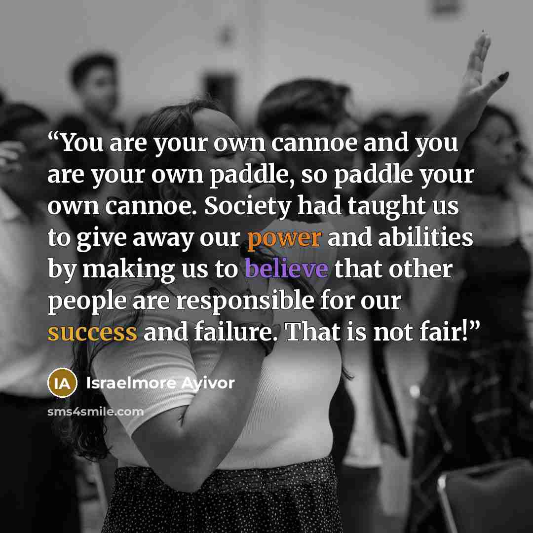 “You are your own cannoe and you are your own paddle, so paddle your own cannoe. Society had taught us to give away our power and abilities by making us to believe that other people are responsible for our success and failure. That is not fair!” quote by Israelmore Ayivor