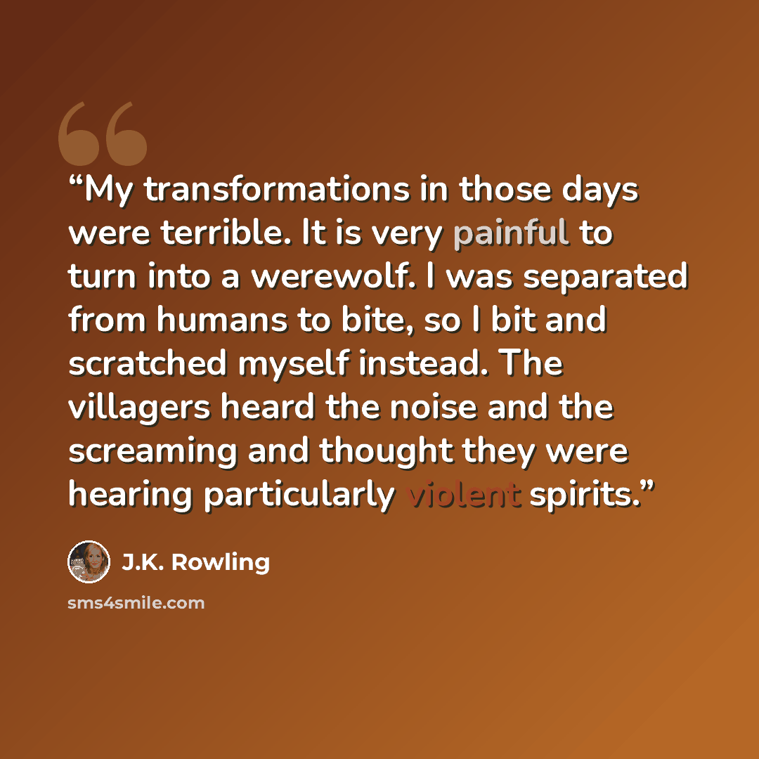 “My transformations in those days were terrible. It is very painful to turn into a werewolf. I was separated from humans to bite, so I bit and scratched myself instead. The villagers heard the noise and the screaming and thought they were hearing particularly violent spirits.” quote by J.K. Rowling