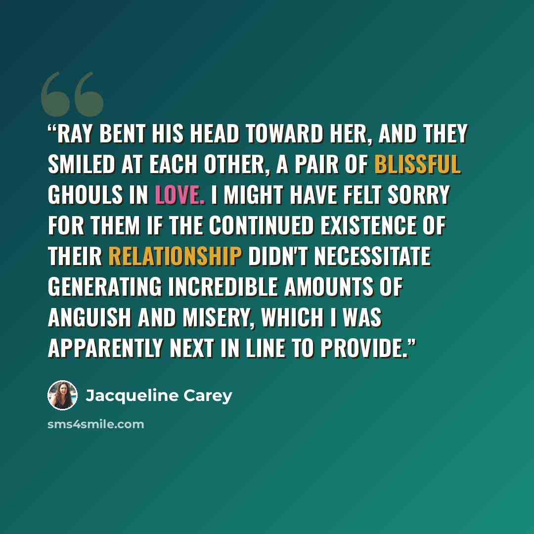 “Ray bent his head toward her, and they smiled at each other, a pair of blissful ghouls in love. I might have felt sorry for them if the continued existence of their relationship didn't necessitate generating incredible amounts of anguish and misery, which I was apparently next in line to provide.” quote by Jacqueline Carey