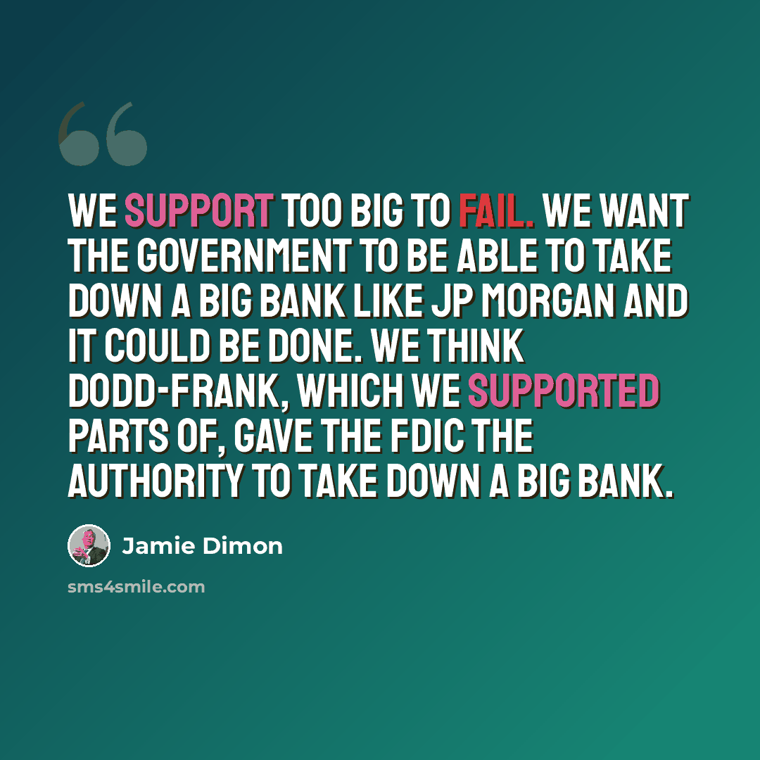 “We support too big to fail. We want the government to be able to take down a big bank like JP Morgan and it could be done. We think Dodd-Frank, which we supported parts of, gave the FDIC the authority to take down a big bank.” quote by Jamie Dimon