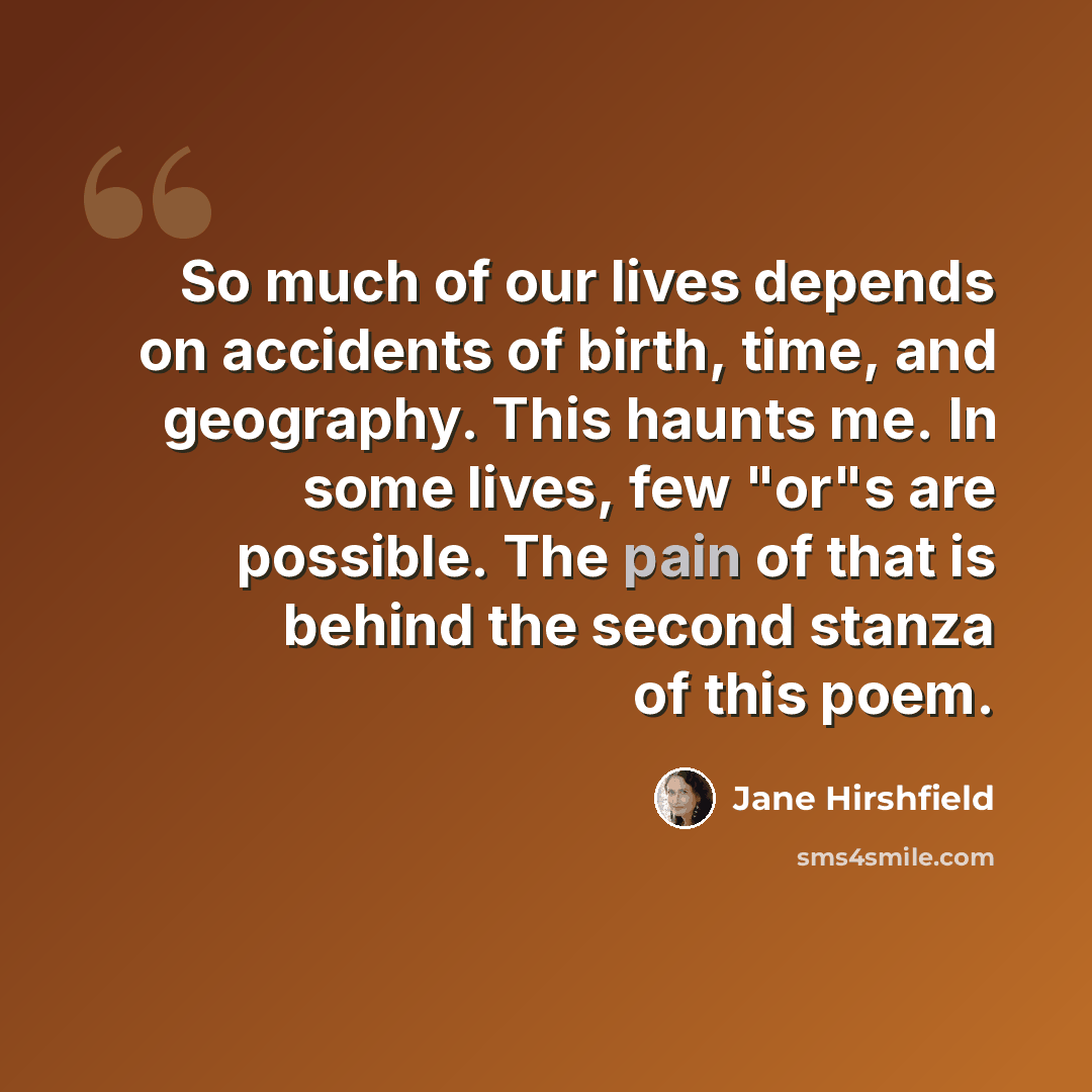 “So much of our lives depends on accidents of birth, time, and geography. This haunts me. In some lives, few "or"s are possible. The pain of that is behind the second stanza of this poem.” quote by Jane Hirshfield