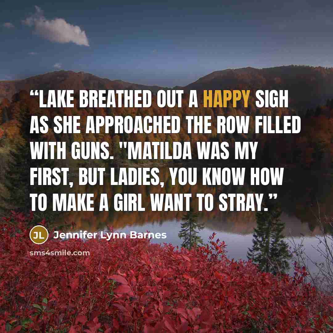 “Lake breathed out a happy sigh as she approached the row filled with guns. "Matilda was my first, but ladies, you know how to make a girl want to stray.” quote by Jennifer Lynn Barnes