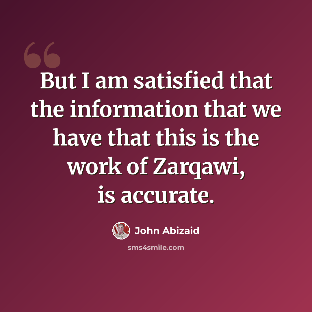“But I am satisfied that the information that we have that this is the work of Zarqawi, is accurate.” quote by John Abizaid