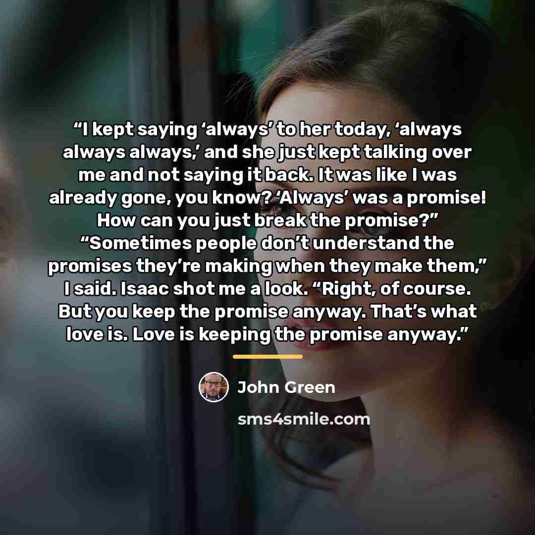 “I kept saying ‘always’ to her today, ‘always always always,’ and she just kept talking over me and not saying it back. It was like I was already gone, you know? ‘Always’ was a promise! How can you just break the promise?” “Sometimes people don’t understand the promises they’re making when they…” quote by John Green