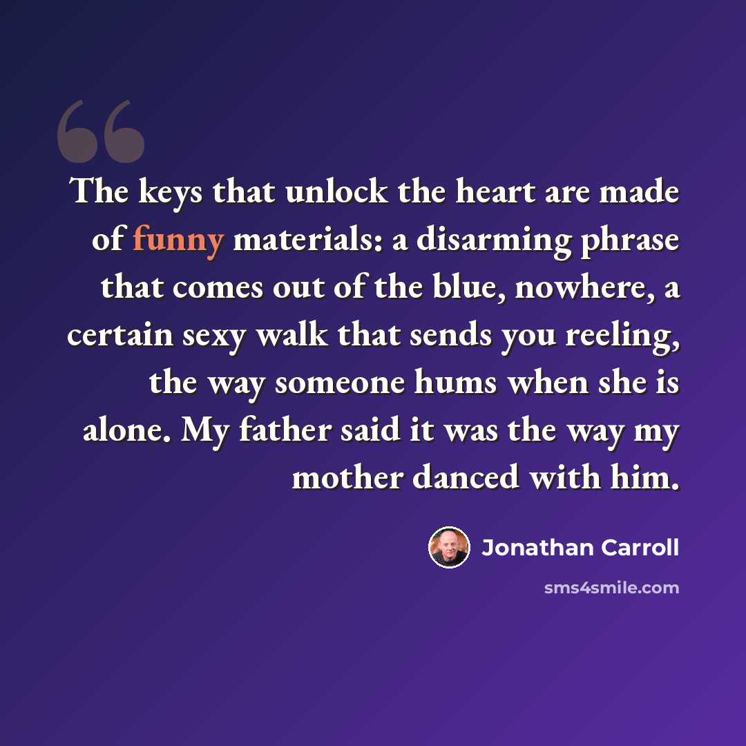 “The keys that unlock the heart are made of funny materials: a disarming phrase that comes out of the blue, nowhere, a certain sexy walk that sends you reeling, the way someone hums when she is alone. My father said it was the way my mother danced with him.” quote by Jonathan Carroll