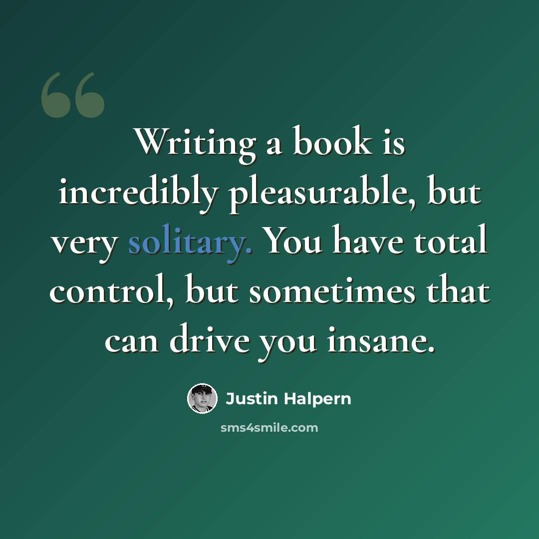“Writing a book is incredibly pleasurable, but very solitary. You have total control, but sometimes that can drive you insane.” quote by Justin Halpern