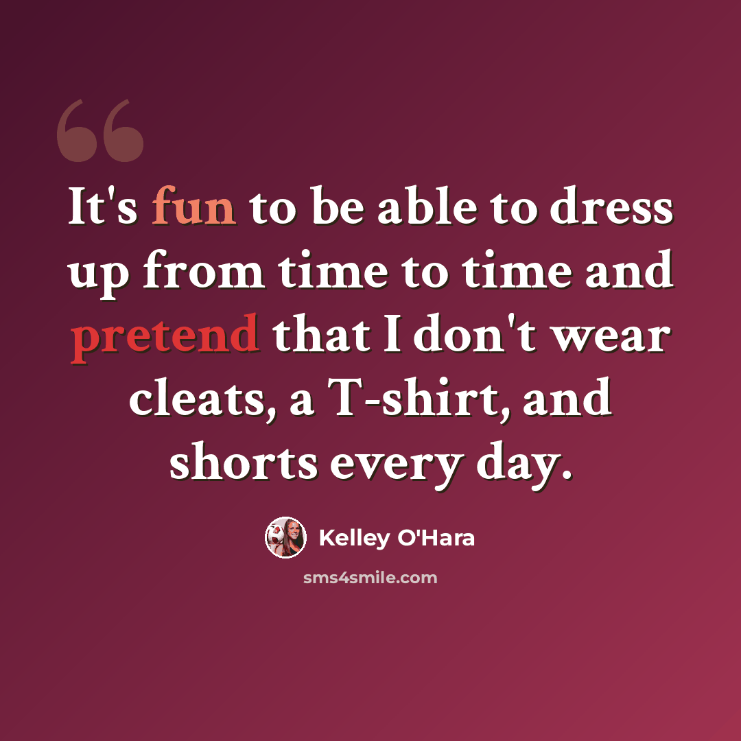 “It's fun to be able to dress up from time to time and pretend that I don't wear cleats, a T-shirt, and shorts every day.” quote by Kelley O'Hara