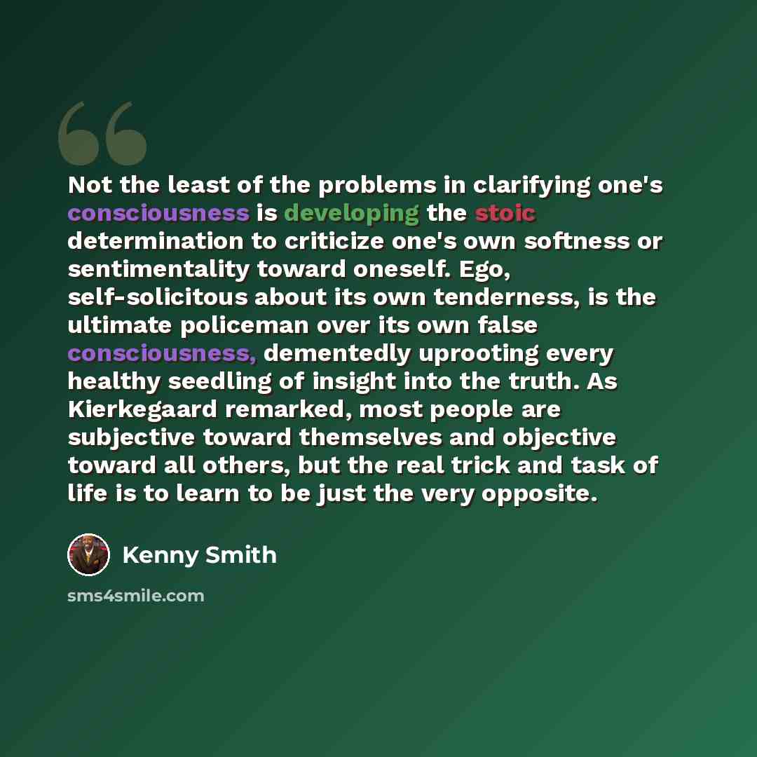 “Not the least of the problems in clarifying one's consciousness is developing the stoic determination to criticize one's own softness or sentimentality toward oneself. Ego, self-solicitous about its own tenderness, is the ultimate policeman over its own false consciousness, dementedly uprooting…” quote by Kenny Smith