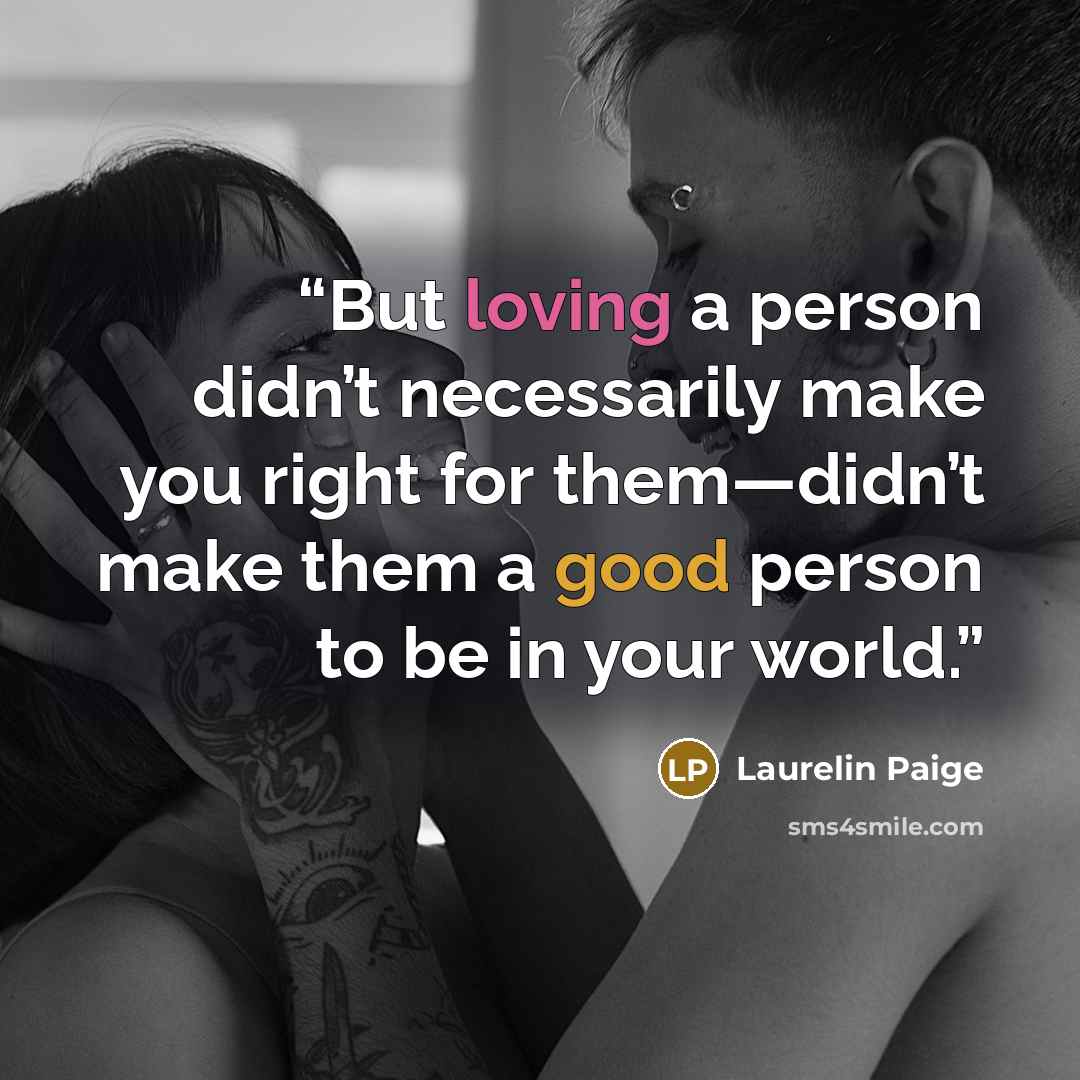 “But loving a person didn’t necessarily make you right for them—didn’t make them a good person to be in your world.” quote by Laurelin Paige
