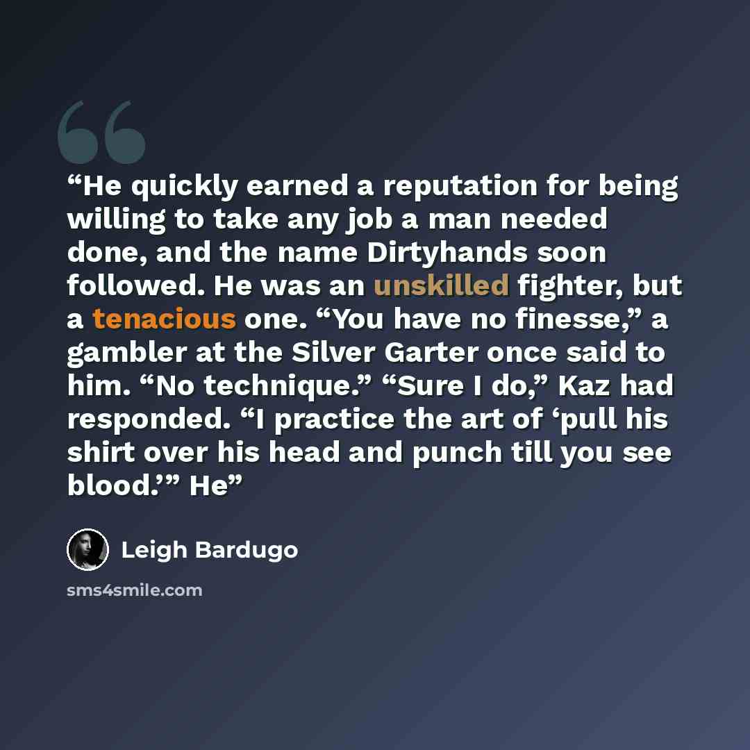 “He quickly earned a reputation for being willing to take any job a man needed done, and the name Dirtyhands soon followed. He was an unskilled fighter, but a tenacious one. “You have no finesse,” a gambler at the Silver Garter once said to him. “No technique.” “Sure I do,” Kaz had responded. “I…” quote by Leigh Bardugo