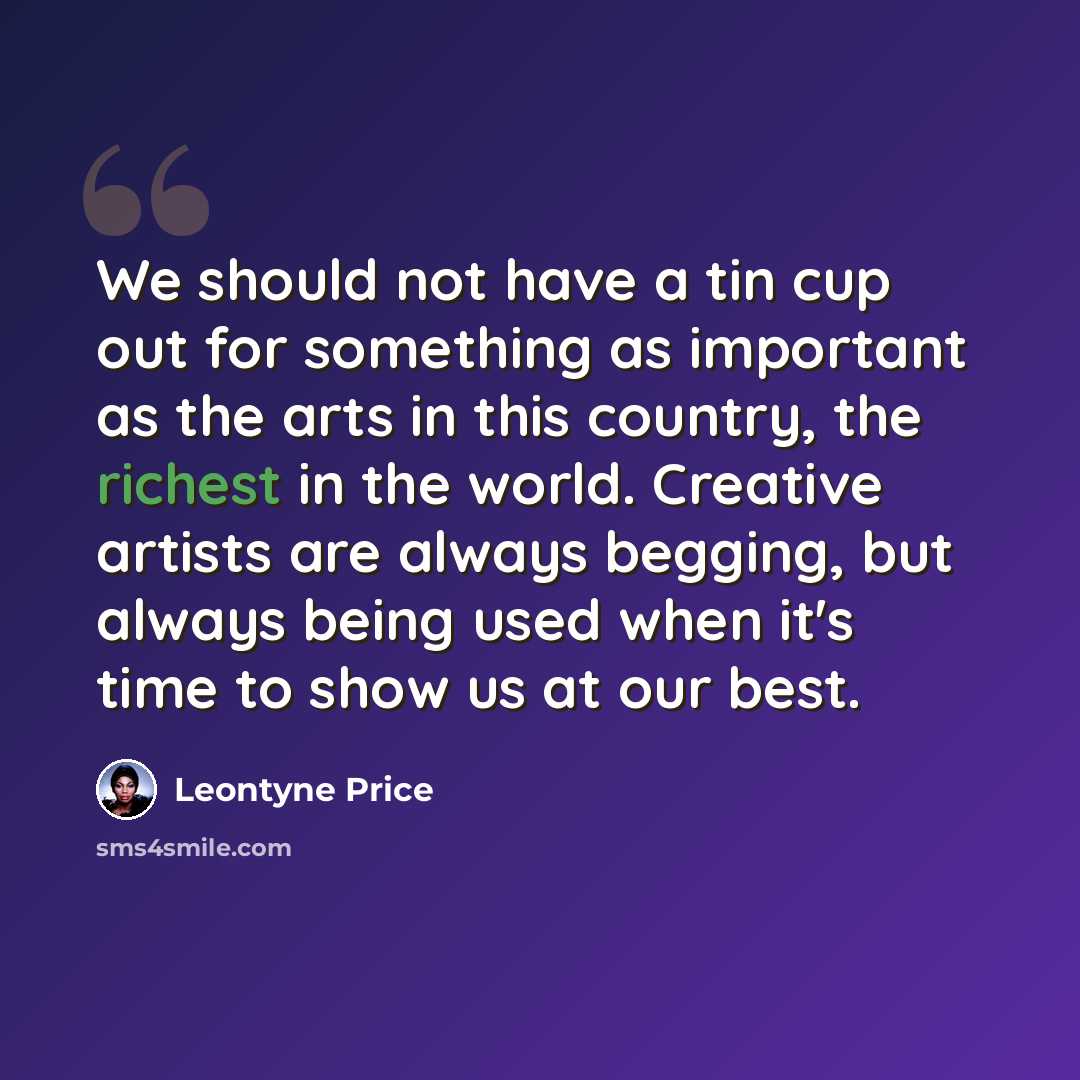 “We should not have a tin cup out for something as important as the arts in this country, the richest in the world. Creative artists are always begging, but always being used when it's time to show us at our best.” quote by Leontyne Price