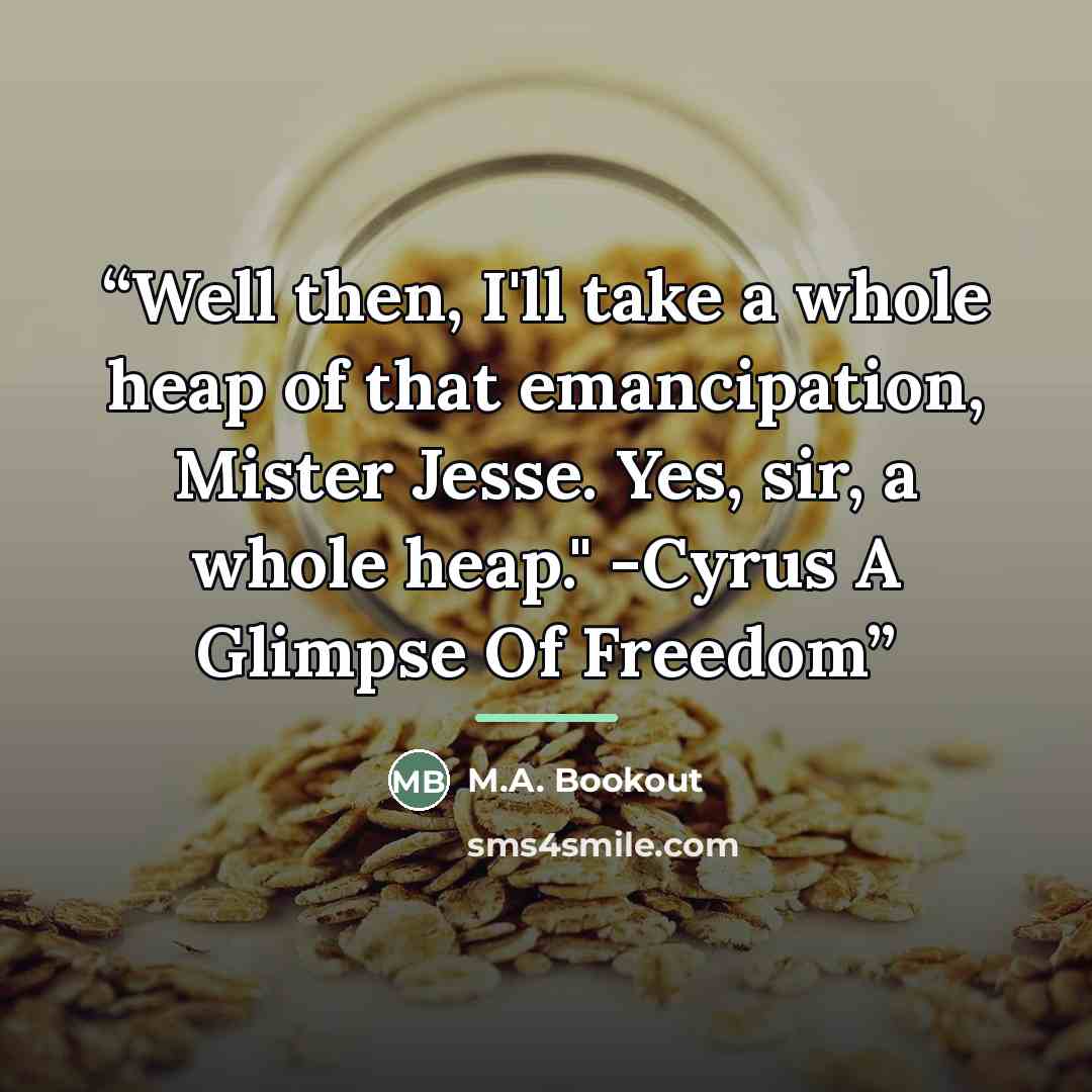 “Well then, I'll take a whole heap of that emancipation, Mister Jesse. Yes, sir, a whole heap." -Cyrus A Glimpse Of Freedom” quote by M.A. Bookout