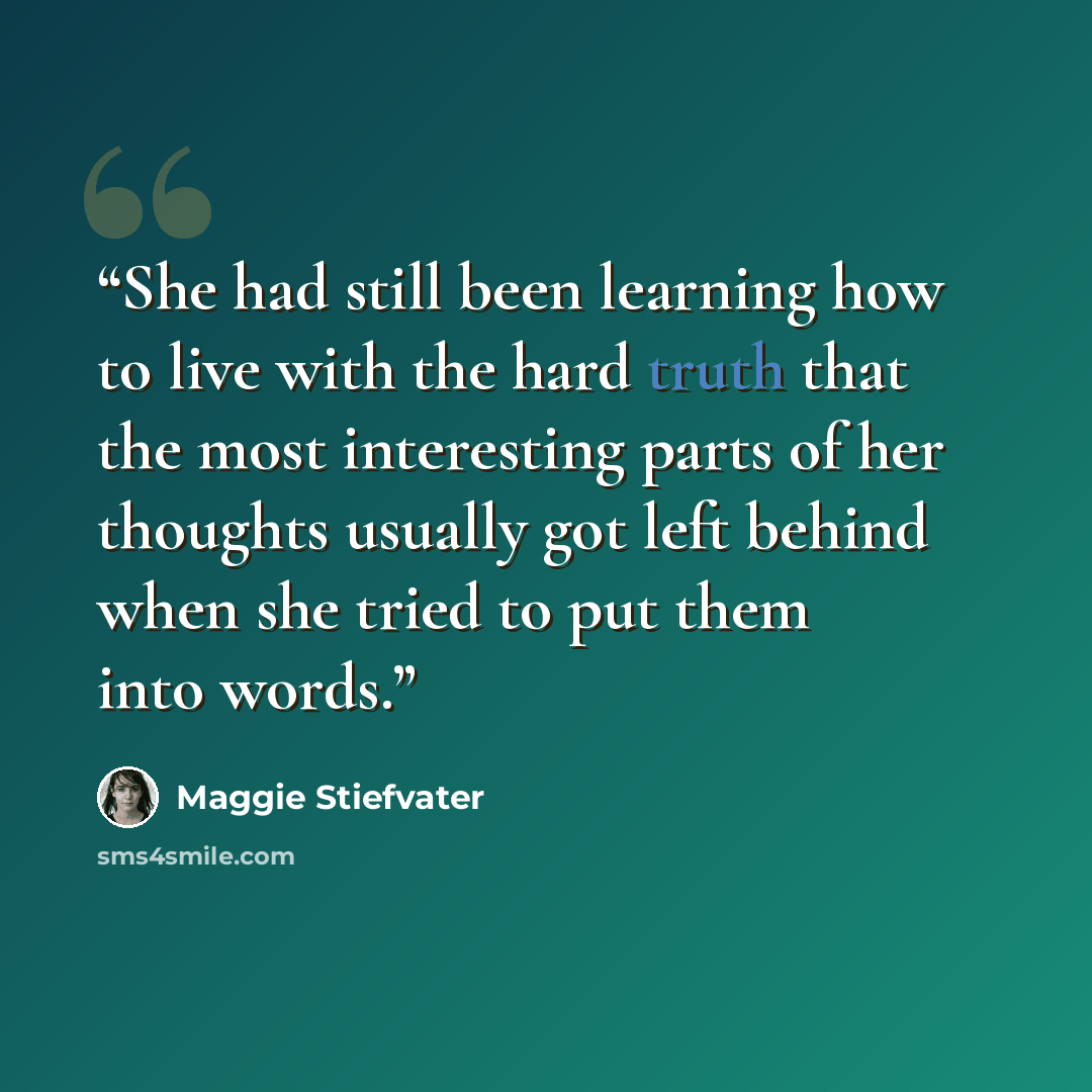 “She had still been learning how to live with the hard truth that the most interesting parts of her thoughts usually got left behind when she tried to put them into words.” quote by Maggie Stiefvater