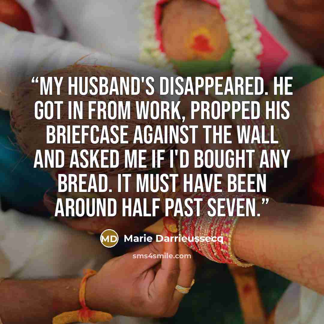 “My husband's disappeared. He got in from work, propped his briefcase against the wall and asked me if I'd bought any bread. It must have been around half past seven.” quote by Marie Darrieussecq