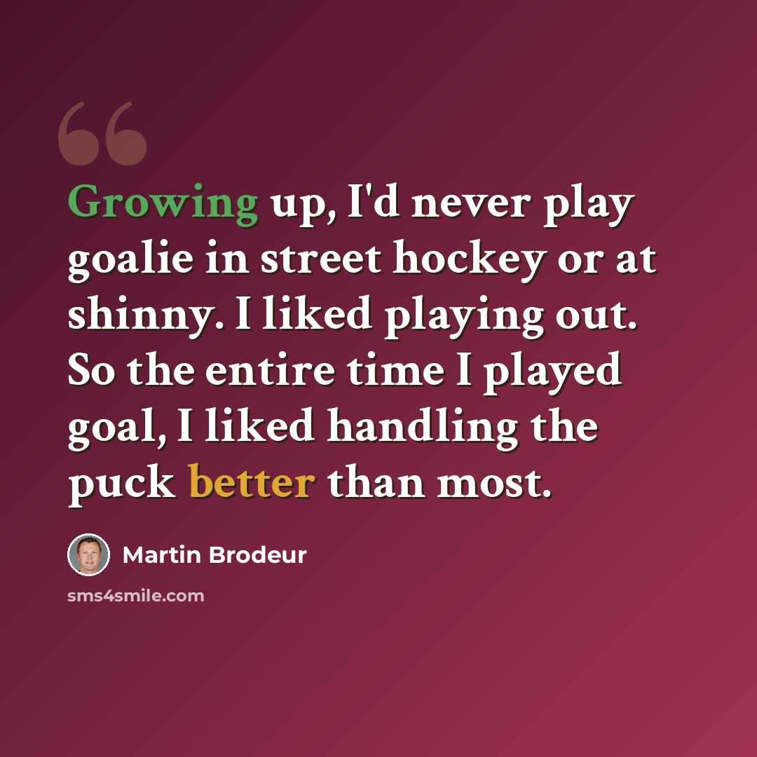 “Growing up, I'd never play goalie in street hockey or at shinny. I liked playing out. So the entire time I played goal, I liked handling the puck better than most.” quote by Martin Brodeur