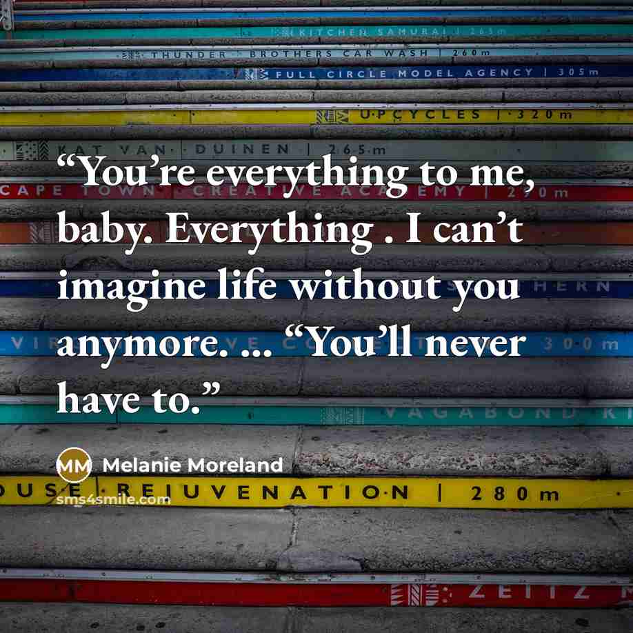 “You’re everything to me, baby. Everything . I can’t imagine life without you anymore. … “You’ll never have to.” quote by Melanie Moreland