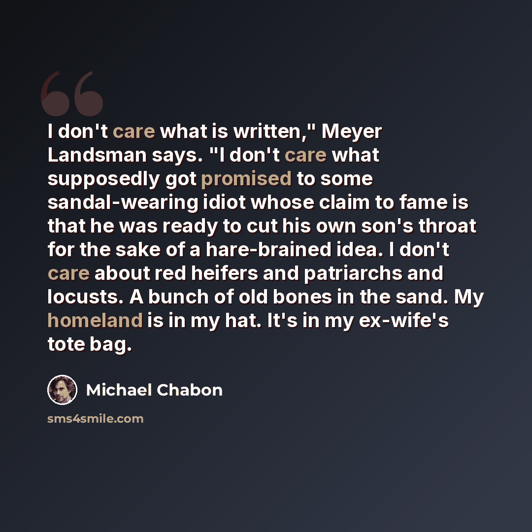 “I don't care what is written," Meyer Landsman says. "I don't care what supposedly got promised to some sandal-wearing idiot whose claim to fame is that he was ready to cut his own son's throat for the sake of a hare-brained idea. I don't care about red heifers and patriarchs and locusts. A bunch…” quote by Michael Chabon