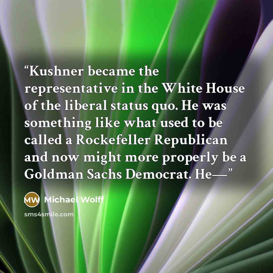 “Kushner became the representative in the White House of the liberal status quo. He was something like what used to be called a Rockefeller Republican and now might more properly be a Goldman Sachs Democrat. He—” quote by Michael Wolff