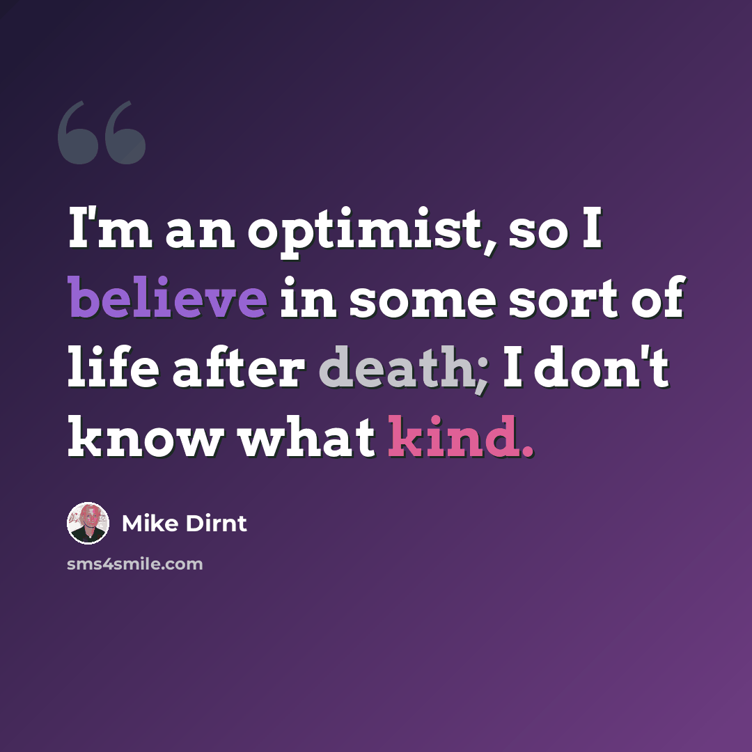 “I'm an optimist, so I believe in some sort of life after death; I don't know what kind.” quote by Mike Dirnt