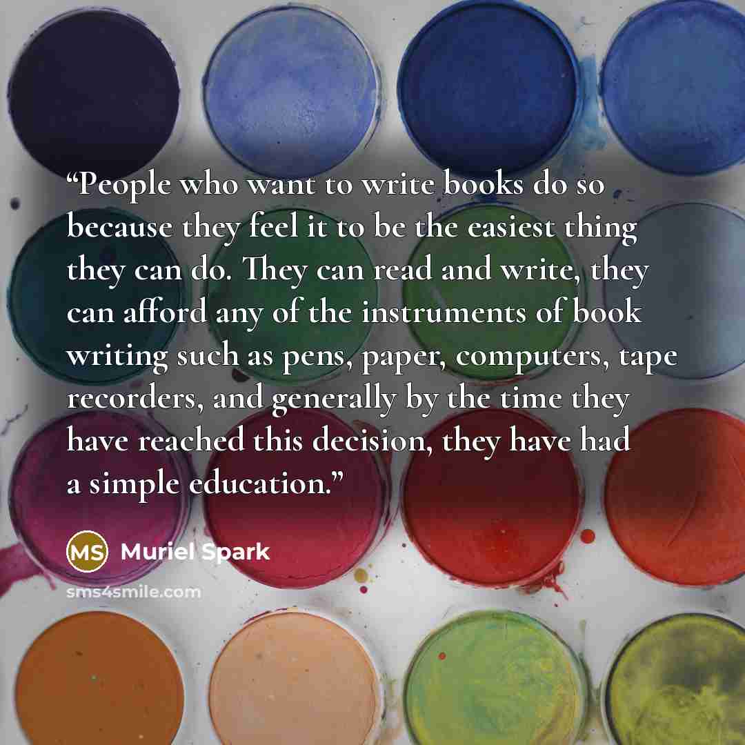“People who want to write books do so because they feel it to be the easiest thing they can do. They can read and write, they can afford any of the instruments of book writing such as pens, paper, computers, tape recorders, and generally by the time they have reached this decision, they have had a…” quote by Muriel Spark