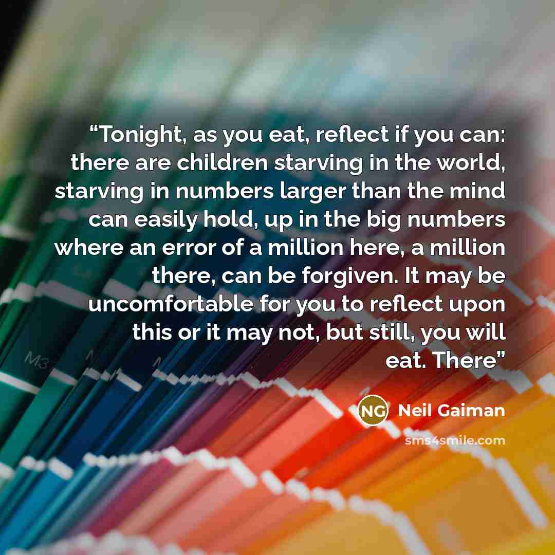 “Tonight, as you eat, reflect if you can: there are children starving in the world, starving in numbers larger than the mind can easily hold, up in the big numbers where an error of a million here, a million there, can be forgiven. It may be uncomfortable for you to reflect upon this or it may not…” quote by Neil Gaiman
