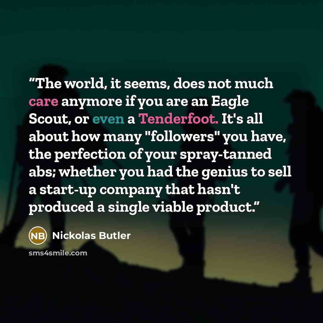 “The world, it seems, does not much care anymore if you are an Eagle Scout, or even a Tenderfoot. It's all about how many "followers" you have, the perfection of your spray-tanned abs; whether you had the genius to sell a start-up company that hasn't produced a single viable product.” quote by Nickolas Butler