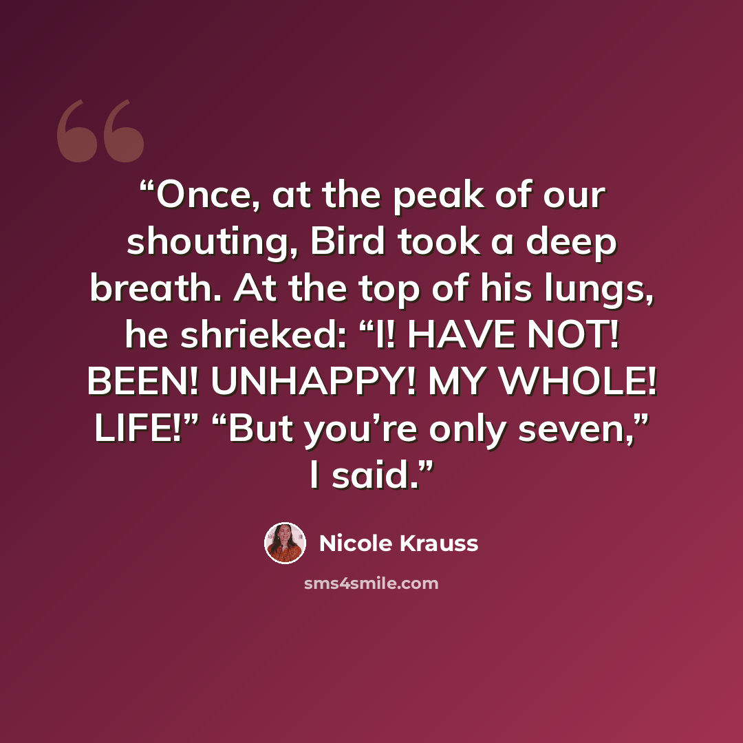 “Once, at the peak of our shouting, Bird took a deep breath. At the top of his lungs, he shrieked: “I! HAVE NOT! BEEN! UNHAPPY! MY WHOLE! LIFE!” “But you’re only seven,” I said.” quote by Nicole Krauss