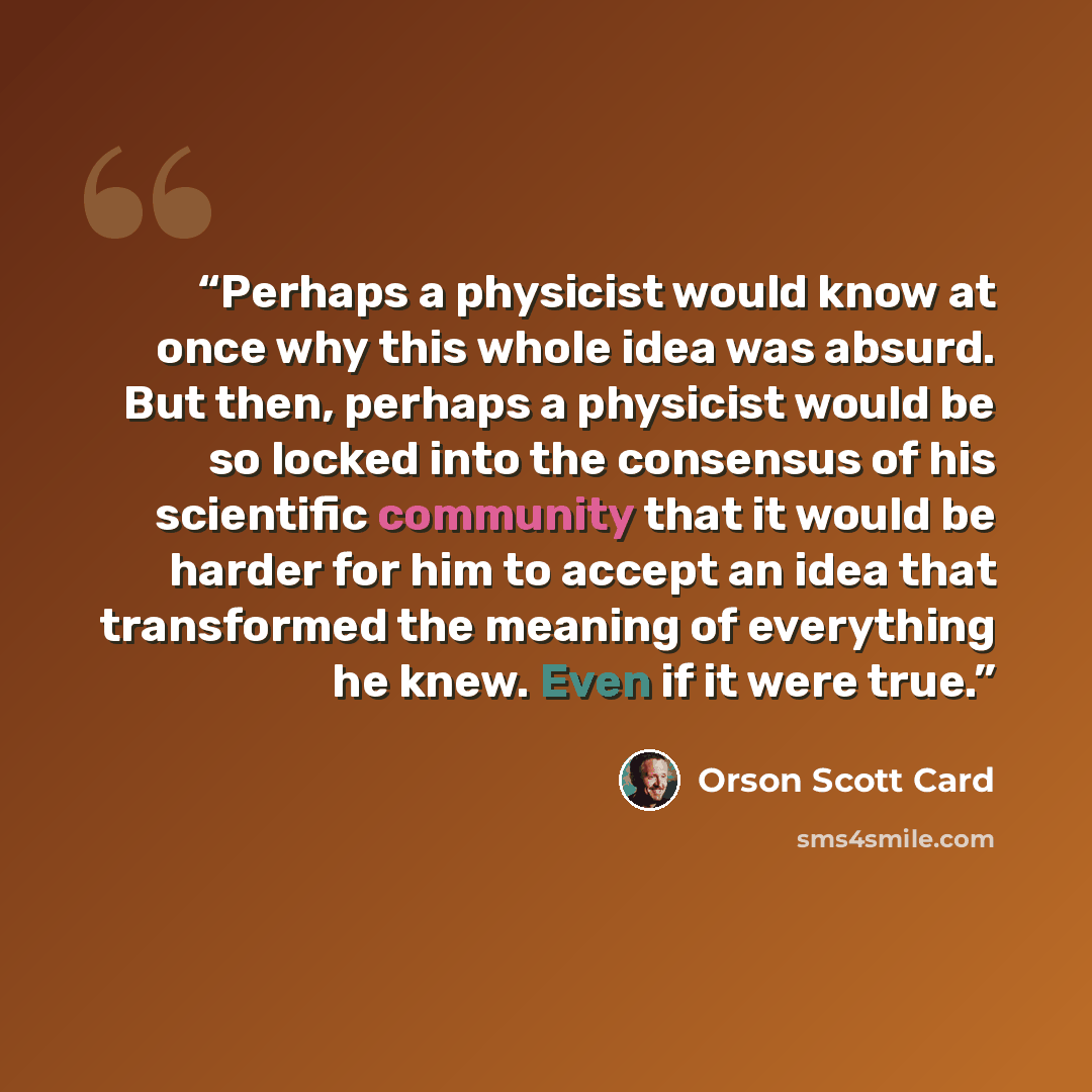 “Perhaps a physicist would know at once why this whole idea was absurd. But then, perhaps a physicist would be so locked into the consensus of his scientific community that it would be harder for him to accept an idea that transformed the meaning of everything he knew. Even if it were true.” quote by Orson Scott Card