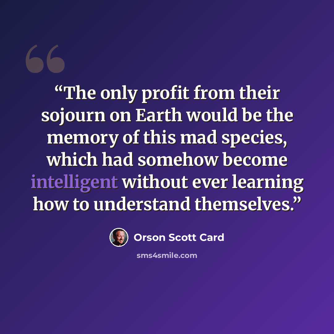 “The only profit from their sojourn on Earth would be the memory of this mad species, which had somehow become intelligent without ever learning how to understand themselves.” quote by Orson Scott Card