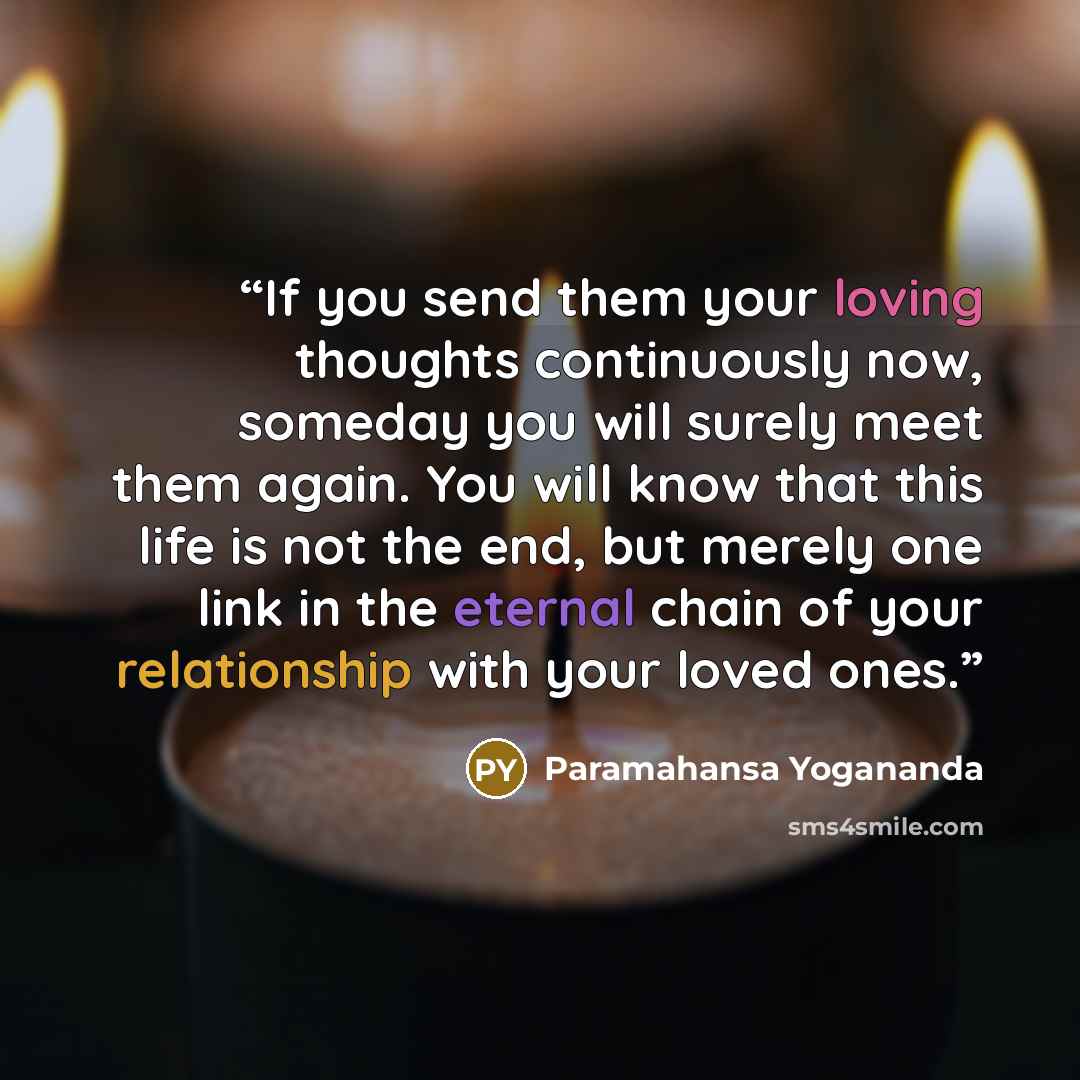 “If you send them your loving thoughts continuously now, someday you will surely meet them again. You will know that this life is not the end, but merely one link in the eternal chain of your relationship with your loved ones.” quote by Paramahansa Yogananda