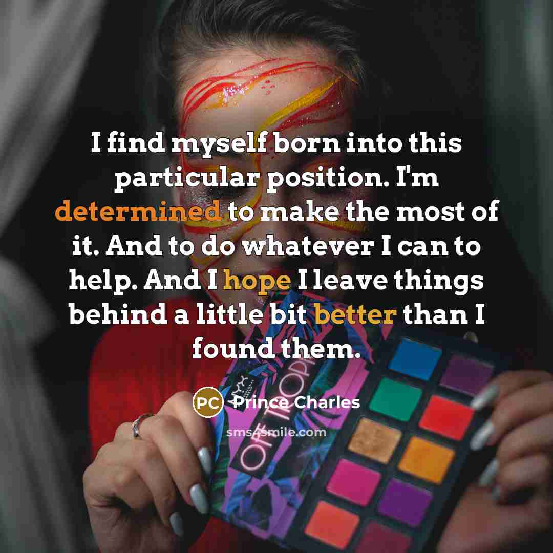 “I find myself born into this particular position. I'm determined to make the most of it. And to do whatever I can to help. And I hope I leave things behind a little bit better than I found them.” quote by Prince Charles